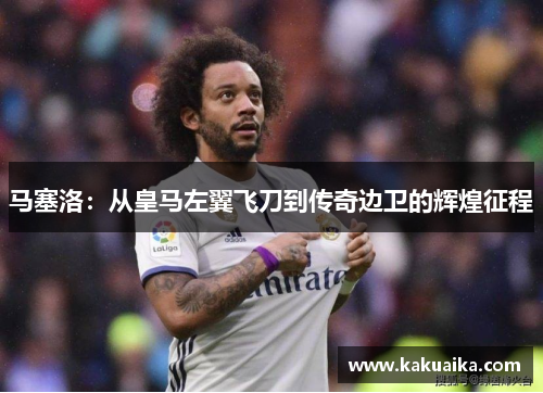 马塞洛:从皇马左翼飞刀到传奇边卫的辉煌征程 马塞洛:从皇马左翼飞刀到传奇边卫的辉煌征程
