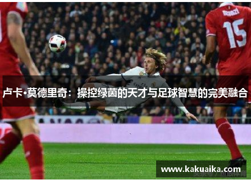 卢卡·莫德里奇:操控绿茵的天才与足球智慧的完美融合 卢卡·莫德里奇:操控绿茵的天才与足球智慧的完美融合