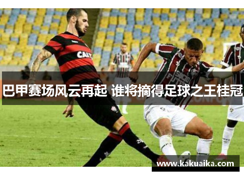 巴甲赛场风云再起 谁将摘得足球之王桂冠 巴甲赛场风云再起 谁将摘得足球之王桂冠