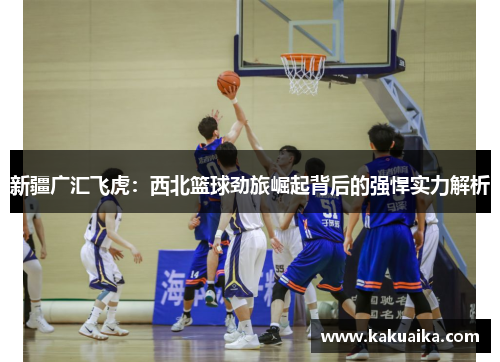 新疆广汇飞虎:西北篮球劲旅崛起背后的强悍实力解析 新疆广汇飞虎:西北篮球劲旅崛起背后的强悍实力解析