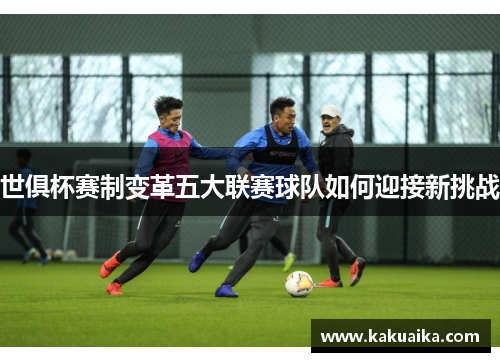 世俱杯赛制变革五大联赛球队如何迎接新挑战 世俱杯赛制变革五大联赛球队如何迎接新挑战