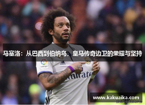 马塞洛：从巴西到伯纳乌，皇马传奇边卫的荣耀与坚持