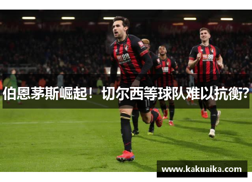 伯恩茅斯崛起！切尔西等球队难以抗衡？