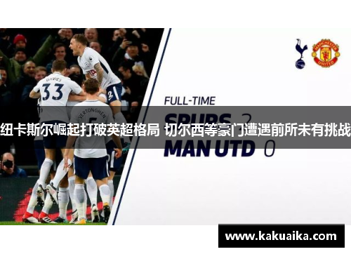 纽卡斯尔崛起打破英超格局 切尔西等豪门遭遇前所未有挑战 纽卡斯尔崛起打破英超格局 切尔西等豪门遭遇前所未有挑战