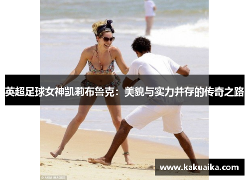 英超足球女神凯莉布鲁克：美貌与实力并存的传奇之路