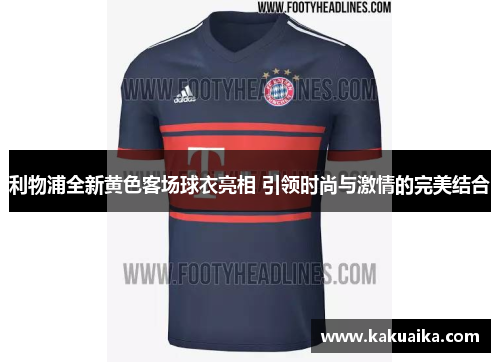 利物浦全新黄色客场球衣亮相 引领时尚与激情的完美结合